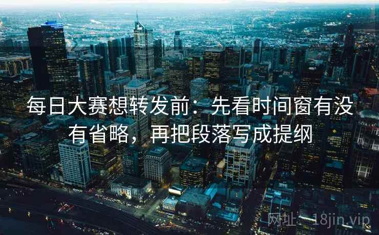 每日大赛想转发前：先看时间窗有没有省略，再把段落写成提纲
