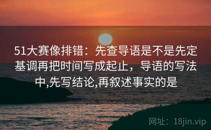 51大赛像排错：先查导语是不是先定基调再把时间写成起止，导语的写法中,先写结论,再叙述事实的是  第2张