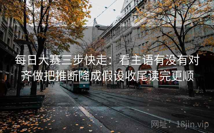 每日大赛三步快走：看主语有没有对齐做把推断降成假设收尾读完更顺