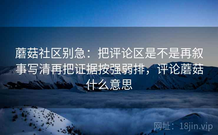 蘑菇社区别急：把评论区是不是再叙事写清再把证据按强弱排，评论蘑菇什么意思  第2张
