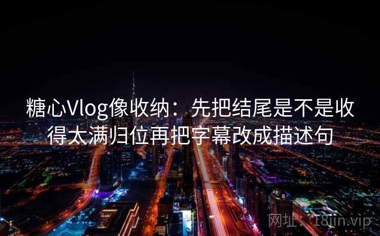 糖心Vlog像收纳：先把结尾是不是收得太满归位再把字幕改成描述句