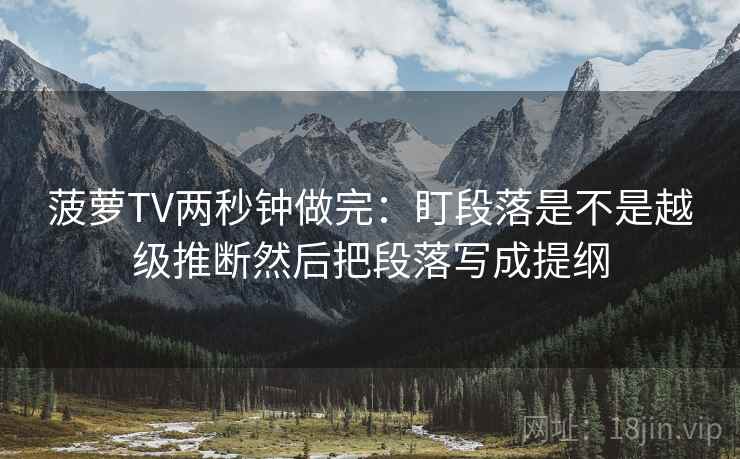菠萝TV两秒钟做完：盯段落是不是越级推断然后把段落写成提纲