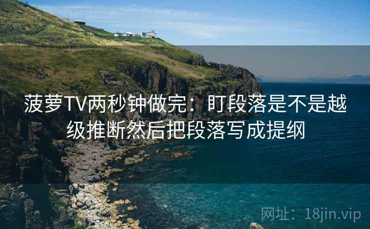 菠萝TV两秒钟做完：盯段落是不是越级推断然后把段落写成提纲  第2张