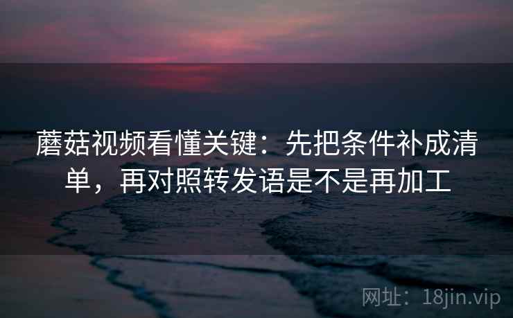 蘑菇视频看懂关键：先把条件补成清单，再对照转发语是不是再加工