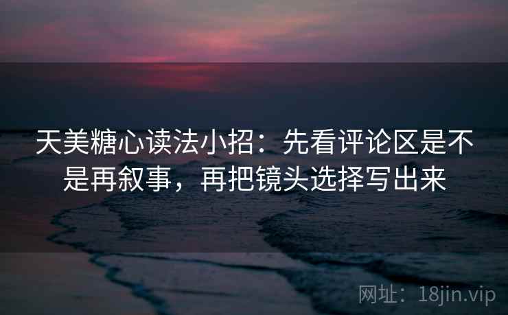 天美糖心读法小招：先看评论区是不是再叙事，再把镜头选择写出来  第2张
