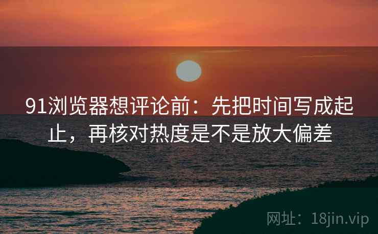 91浏览器想评论前：先把时间写成起止，再核对热度是不是放大偏差