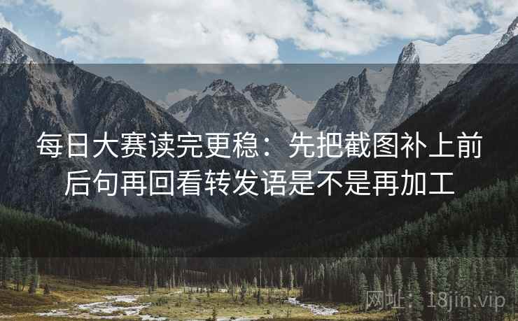 每日大赛读完更稳：先把截图补上前后句再回看转发语是不是再加工  第2张