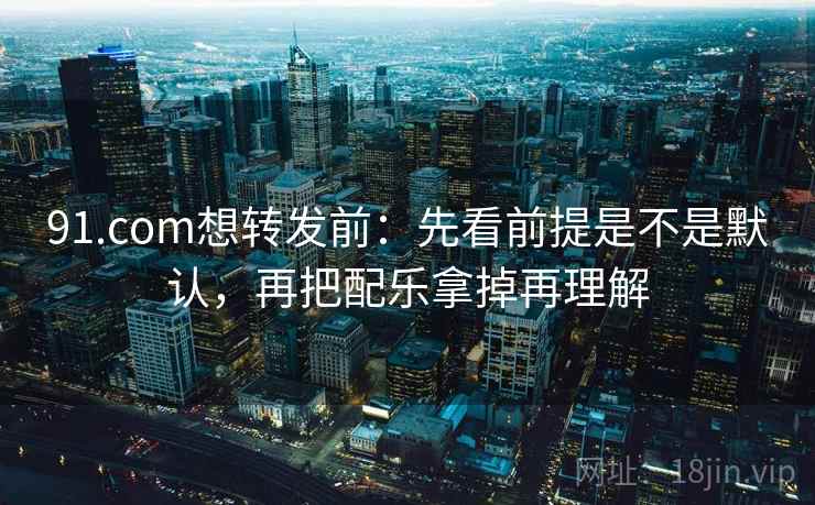 91.com想转发前：先看前提是不是默认，再把配乐拿掉再理解
