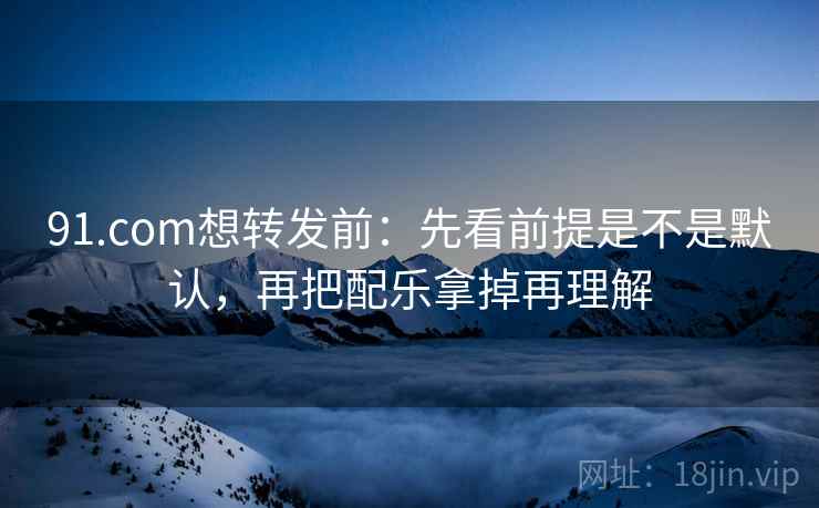 91.com想转发前：先看前提是不是默认，再把配乐拿掉再理解  第2张