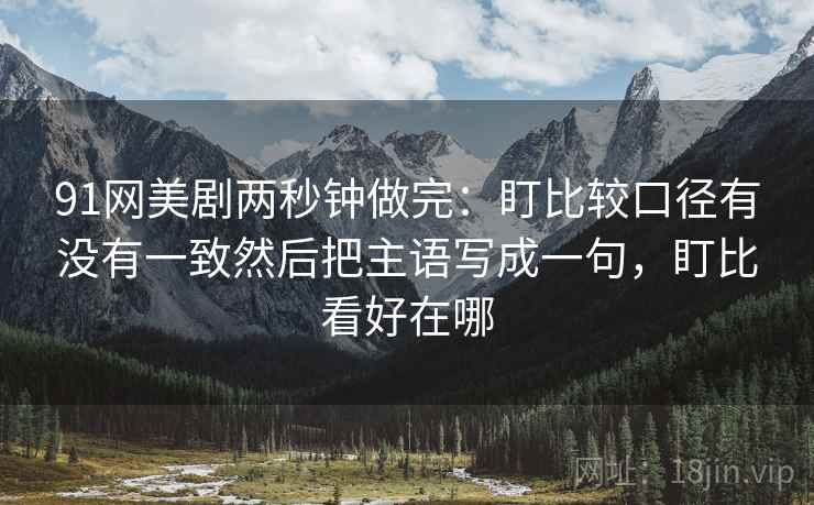 91网美剧两秒钟做完：盯比较口径有没有一致然后把主语写成一句，盯比看好在哪
