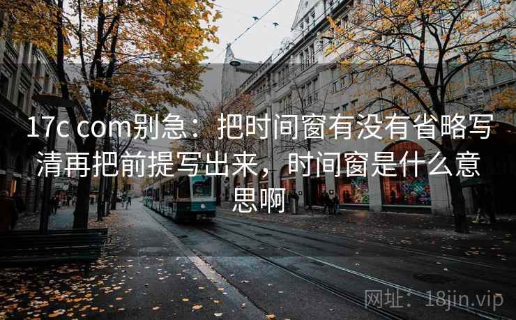 17c com别急：把时间窗有没有省略写清再把前提写出来，时间窗是什么意思啊