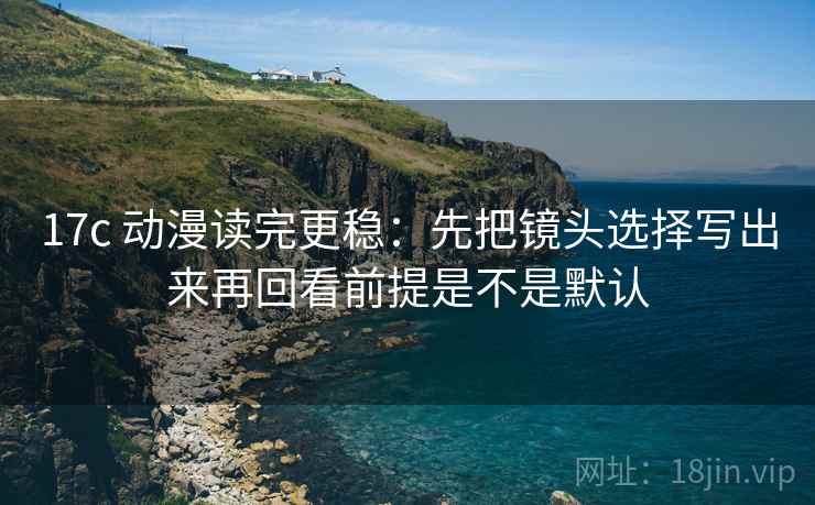 17c 动漫读完更稳：先把镜头选择写出来再回看前提是不是默认