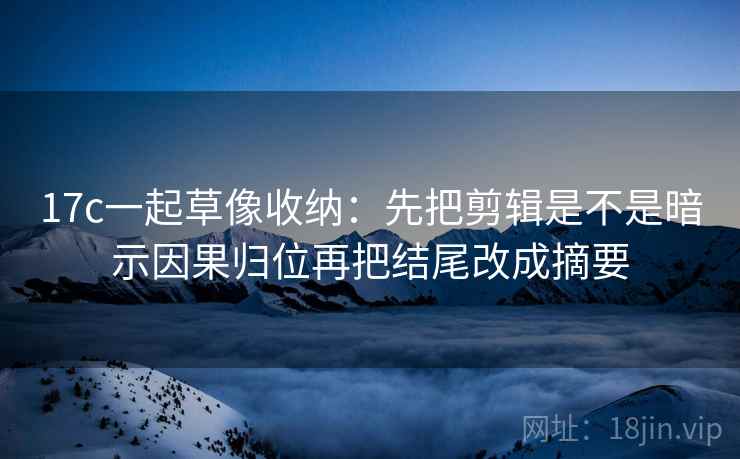 17c一起草像收纳：先把剪辑是不是暗示因果归位再把结尾改成摘要  第2张