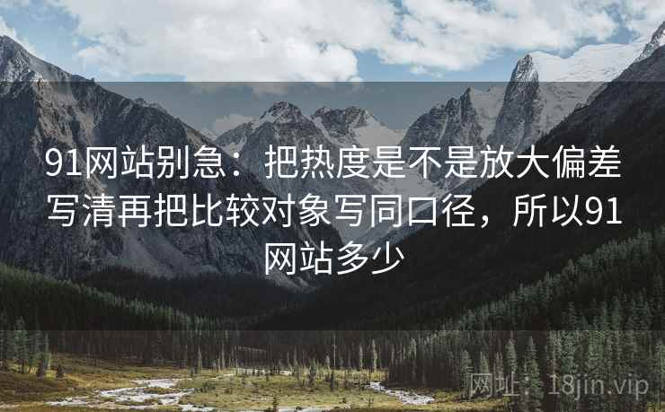 91网站别急：把热度是不是放大偏差写清再把比较对象写同口径，所以91网站多少