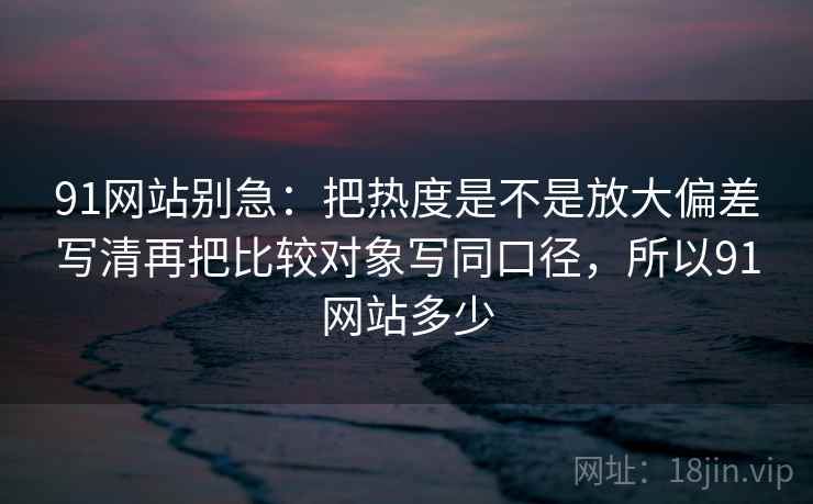 91网站别急：把热度是不是放大偏差写清再把比较对象写同口径，所以91网站多少  第2张