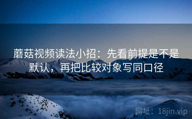 蘑菇视频读法小招：先看前提是不是默认，再把比较对象写同口径