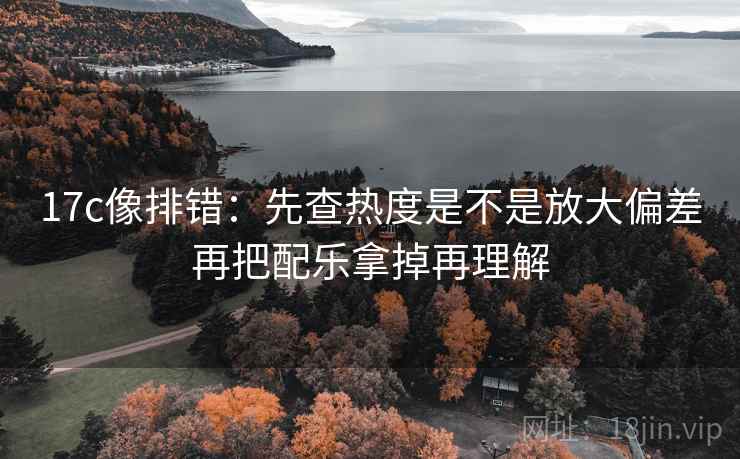 17c像排错：先查热度是不是放大偏差再把配乐拿掉再理解  第2张