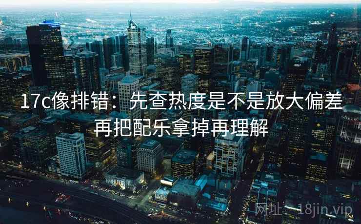 17c像排错：先查热度是不是放大偏差再把配乐拿掉再理解
