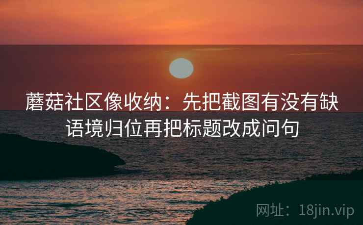 蘑菇社区像收纳：先把截图有没有缺语境归位再把标题改成问句