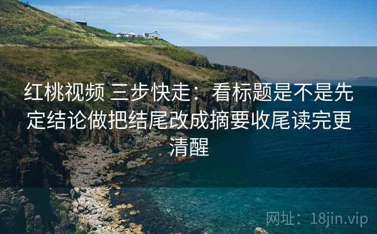 红桃视频 三步快走：看标题是不是先定结论做把结尾改成摘要收尾读完更清醒