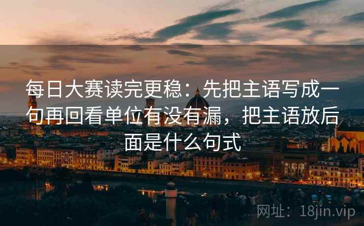 每日大赛读完更稳：先把主语写成一句再回看单位有没有漏，把主语放后面是什么句式  第2张