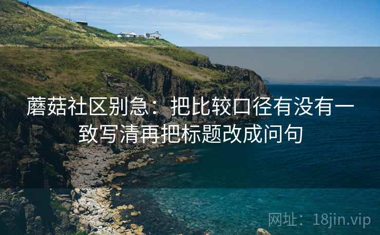 蘑菇社区别急：把比较口径有没有一致写清再把标题改成问句